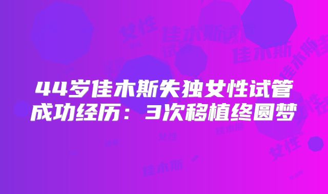 44岁佳木斯失独女性试管成功经历:3次移植终圆梦