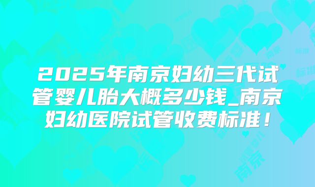 2025年南京妇幼三代试管婴儿胎大概多少钱_南京妇幼医院试管收费标准！