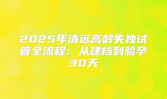 2025年清远高龄失独试管全流程：从建档到验孕30天