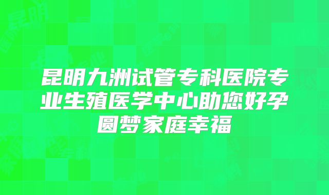 昆明九洲试管专科医院专业生殖医学中心助您好孕圆梦家庭幸福