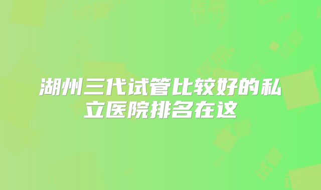 湖州三代试管比较好的私立医院排名在这