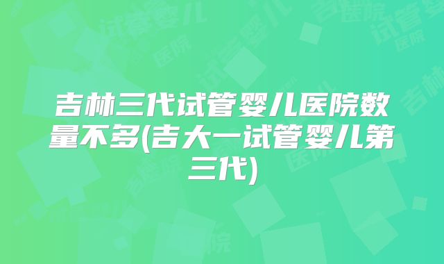 吉林三代试管婴儿医院数量不多(吉大一试管婴儿第三代)