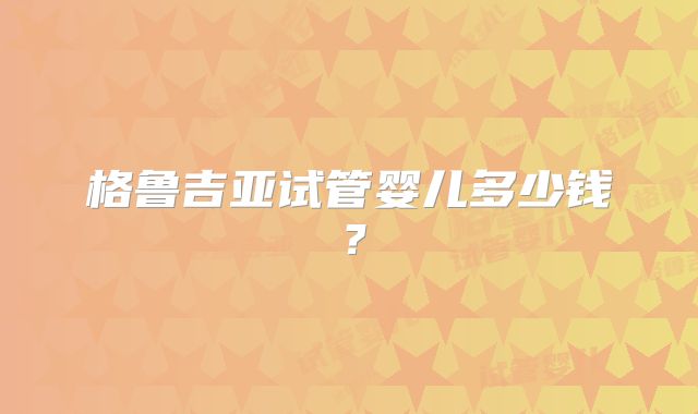 格鲁吉亚试管婴儿多少钱？