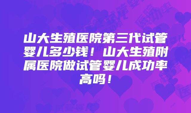 山大生殖医院第三代试管婴儿多少钱！山大生殖附属医院做试管婴儿成功率高吗！