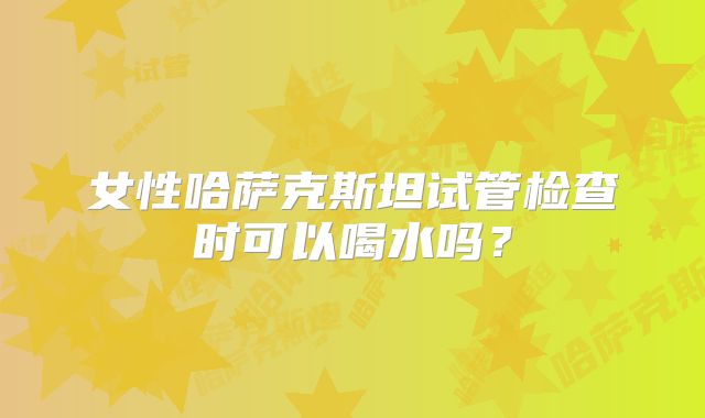 女性哈萨克斯坦试管检查时可以喝水吗？