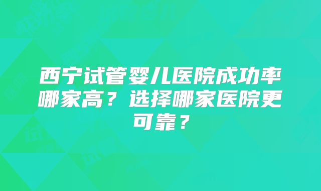 西宁试管婴儿医院成功率哪家高？选择哪家医院更可靠？