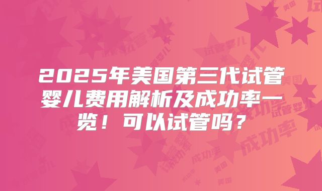 2025年美国第三代试管婴儿费用解析及成功率一览!可以试管吗?