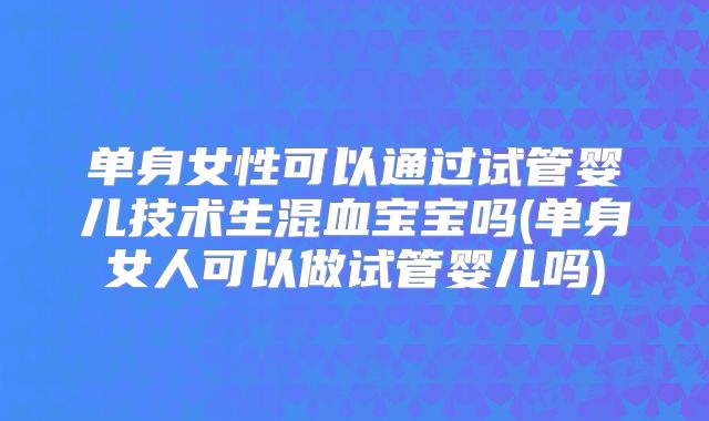 单身女性可以通过试管婴儿技术生混血宝宝吗(单身女人可以做试管婴儿吗)