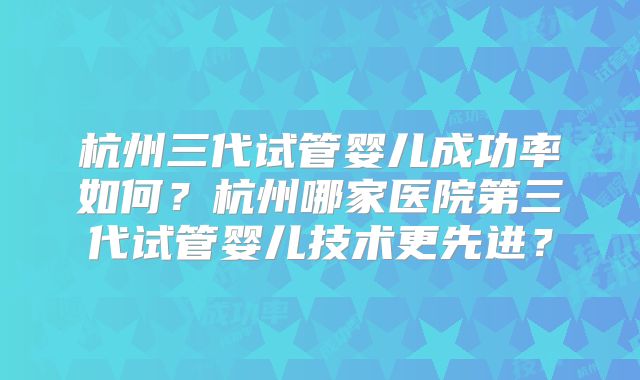 杭州三代试管婴儿成功率如何？杭州哪家医院第三代试管婴儿技术更先进？