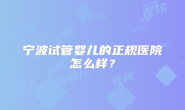 宁波试管婴儿的正规医院怎么样？