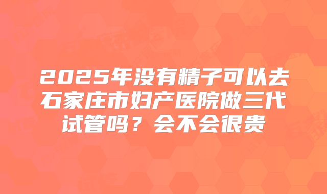 2025年没有精子可以去石家庄市妇产医院做三代试管吗?会不会很贵