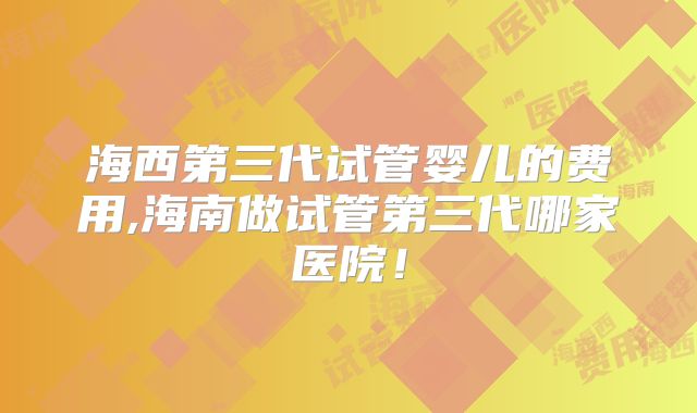 海西第三代试管婴儿的费用,海南做试管第三代哪家医院!