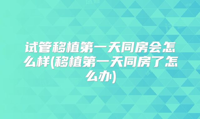 试管移植第一天同房会怎么样(移植第一天同房了怎么办)