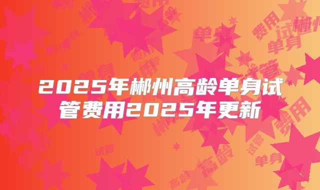 2025年郴州高龄单身试管费用2025年更新