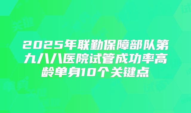 2025年联勤保障部队第九八八医院试管成功率高龄单身10个关键点