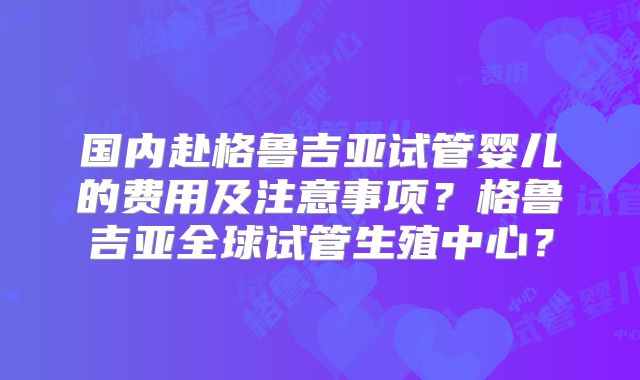 国内赴格鲁吉亚试管婴儿的费用及注意事项？格鲁吉亚全球试管生殖中心？