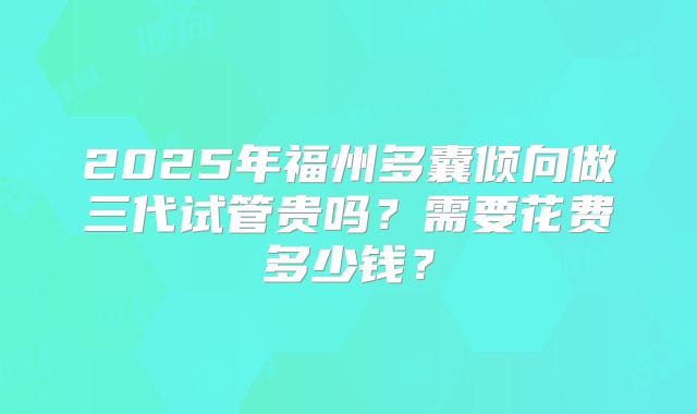 2025年福州多囊倾向做三代试管贵吗？需要花费多少钱？