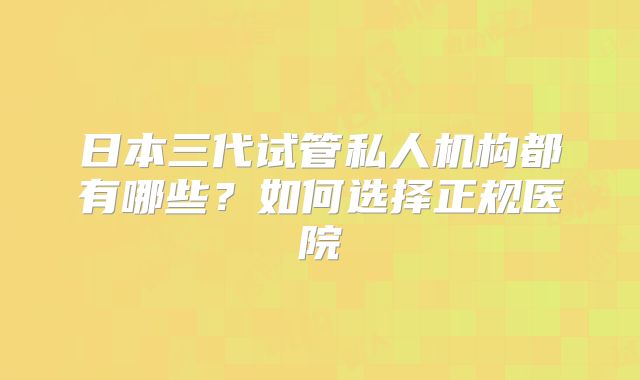 日本三代试管私人机构都有哪些？如何选择正规医院