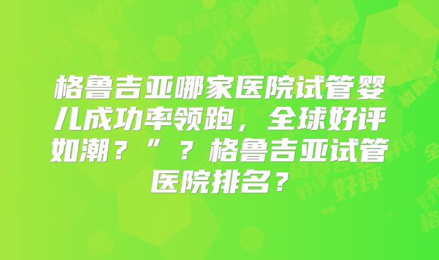 格鲁吉亚哪家医院试管婴儿成功率领跑，全球好评如潮？”？格鲁吉亚试管医院排名？
