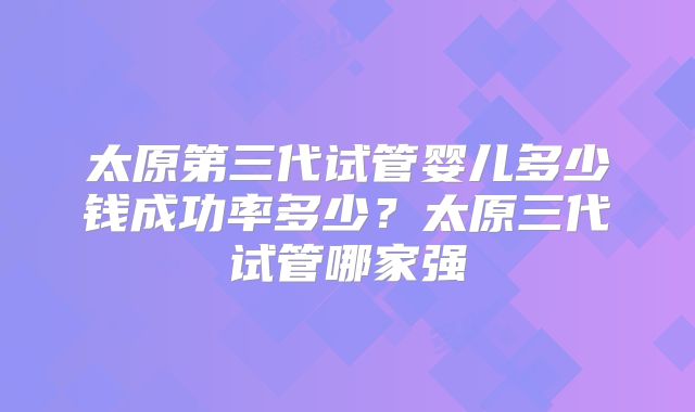 太原第三代试管婴儿多少钱成功率多少？太原三代试管哪家强