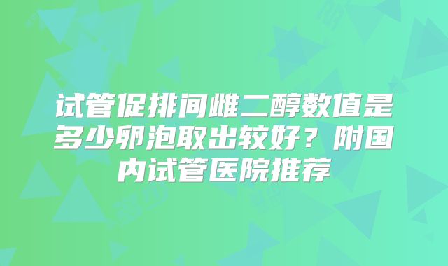 试管促排间雌二醇数值是多少卵泡取出较好？附国内试管医院推荐