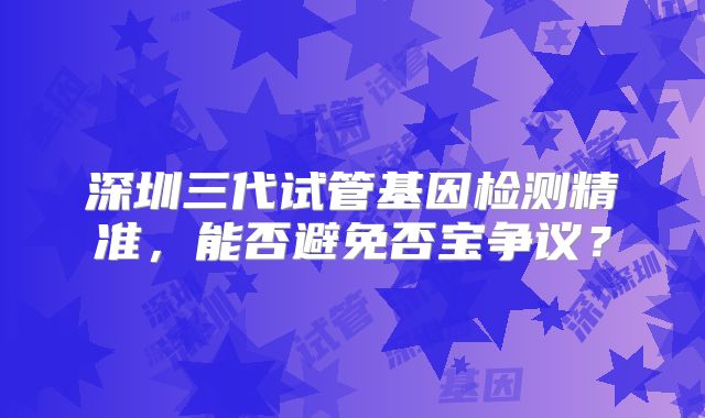 深圳三代试管基因检测精准，能否避免否宝争议？