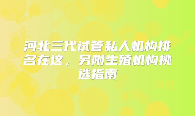 河北三代试管私人机构排名在这,另附生殖机构挑选指南