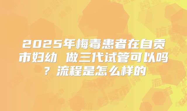 2025年梅毒患者在自贡市妇幼 做三代试管可以吗?流程是怎么样的