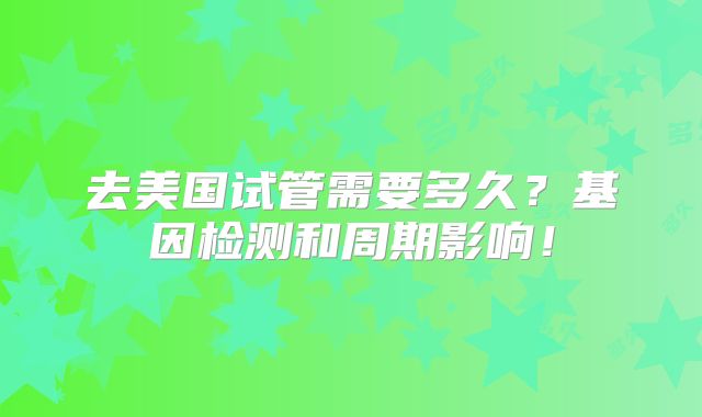 去美国试管需要多久？基因检测和周期影响！