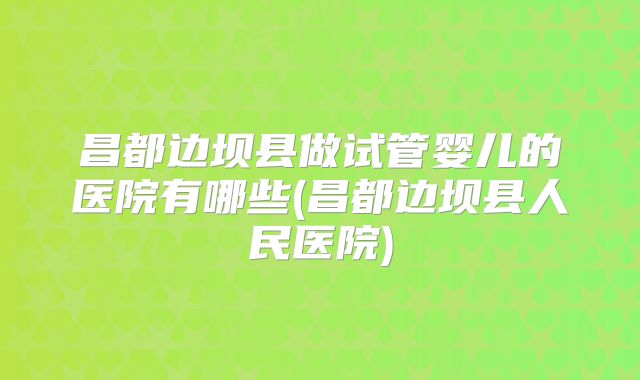 昌都边坝县做试管婴儿的医院有哪些(昌都边坝县人民医院)