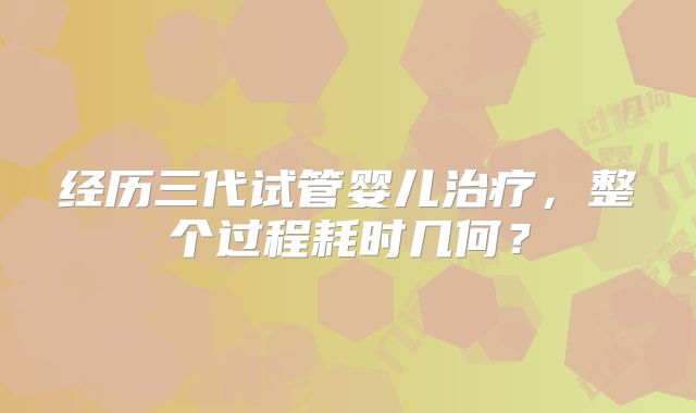 经历三代试管婴儿治疗,整个过程耗时几何?