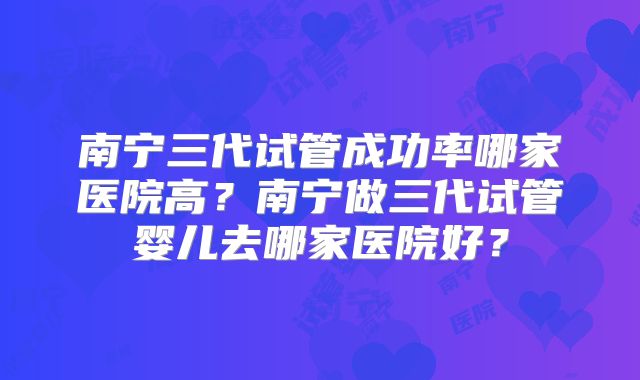 南宁三代试管成功率哪家医院高?南宁做三代试管婴儿去哪家医院好?