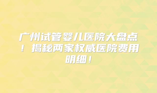 广州试管婴儿医院大盘点！揭秘两家权威医院费用明细！