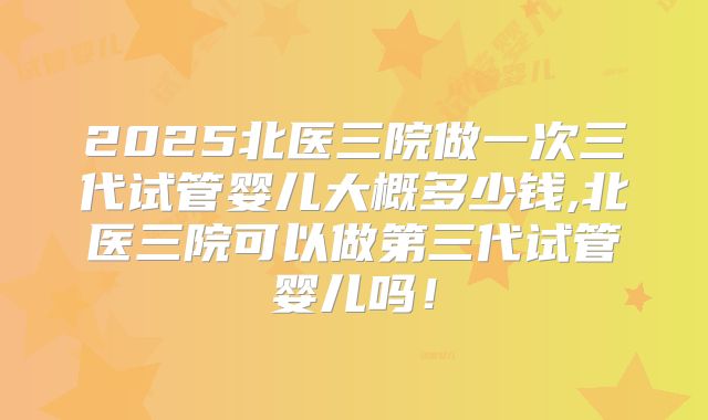 2025北医三院做一次三代试管婴儿大概多少钱,北医三院可以做第三代试管婴儿吗！