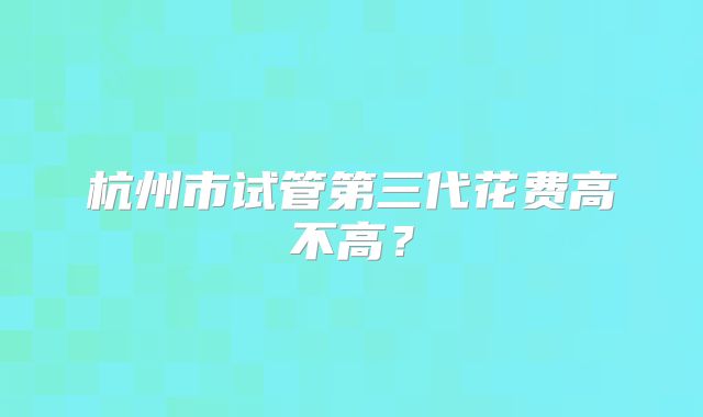 杭州市试管第三代花费高不高？
