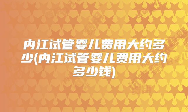 内江试管婴儿费用大约多少(内江试管婴儿费用大约多少钱)
