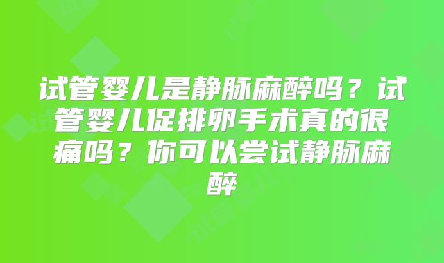 试管婴儿是静脉麻醉吗？试管婴儿促排卵手术真的很痛吗？你可以尝试静脉麻醉