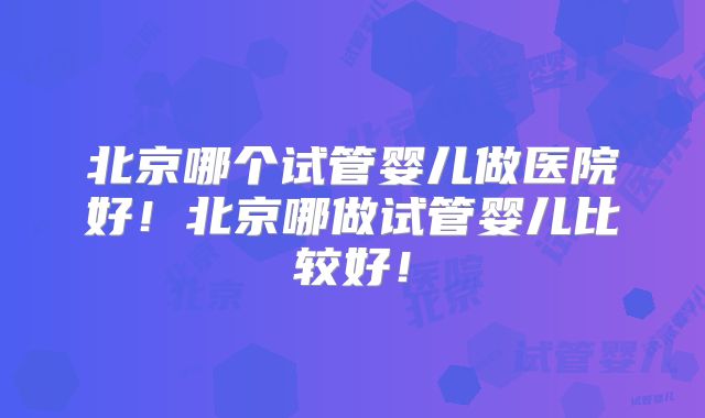 北京哪个试管婴儿做医院好!北京哪做试管婴儿比较好!