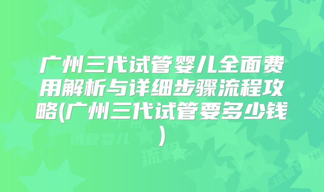广州三代试管婴儿全面费用解析与详细步骤流程攻略(广州三代试管要多少钱)