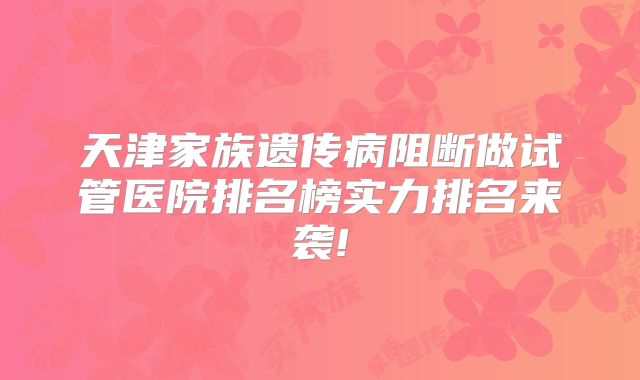 天津家族遗传病阻断做试管医院排名榜实力排名来袭!