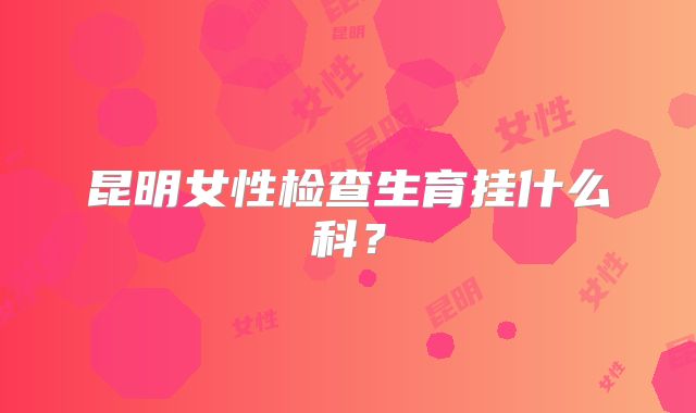 昆明女性检查生育挂什么科?