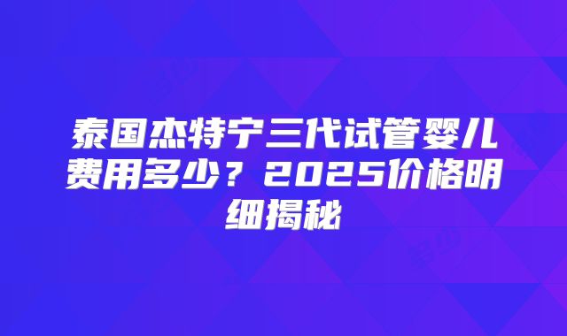 泰国杰特宁三代试管婴儿费用多少？2025价格明细揭秘