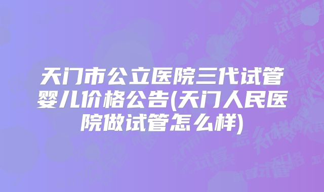 天门市公立医院三代试管婴儿价格公告(天门人民医院做试管怎么样)