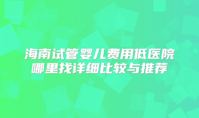 海南试管婴儿费用低医院哪里找详细比较与推荐