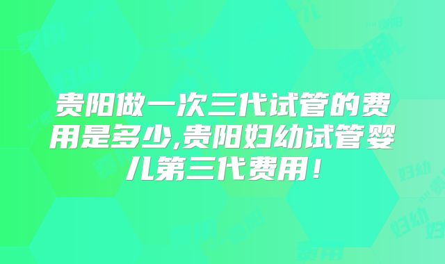 贵阳做一次三代试管的费用是多少,贵阳妇幼试管婴儿第三代费用！