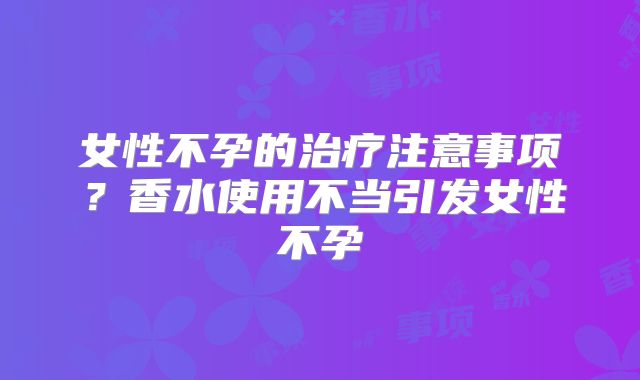 女性不孕的治疗注意事项？香水使用不当引发女性不孕