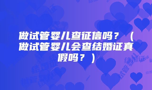 做试管婴儿查征信吗？（做试管婴儿会查结婚证真假吗？）