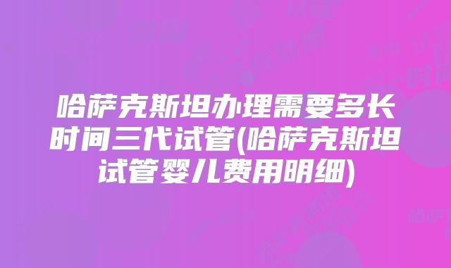 哈萨克斯坦办理需要多长时间三代试管(哈萨克斯坦试管婴儿费用明细)