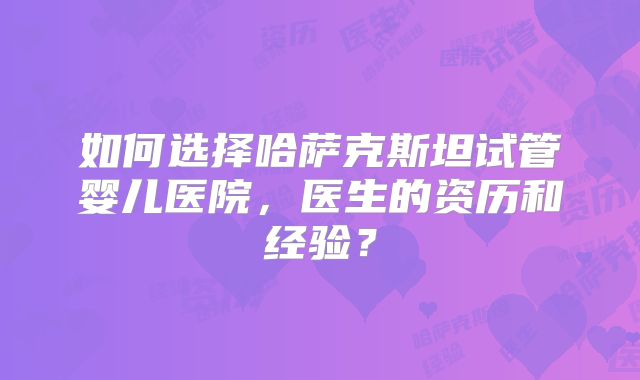 如何选择哈萨克斯坦试管婴儿医院，医生的资历和经验？