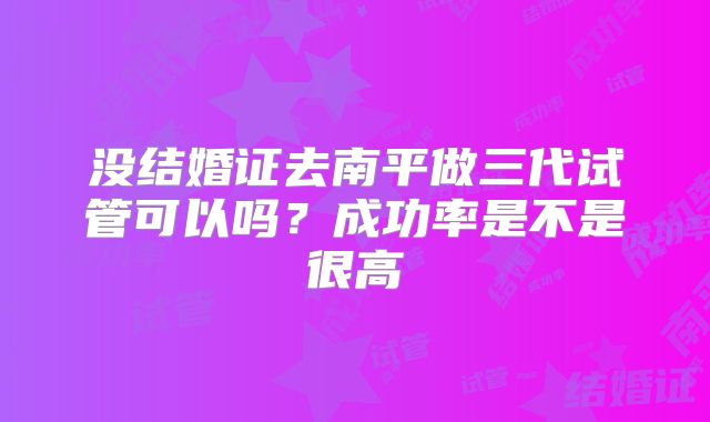 没结婚证去南平做三代试管可以吗？成功率是不是很高